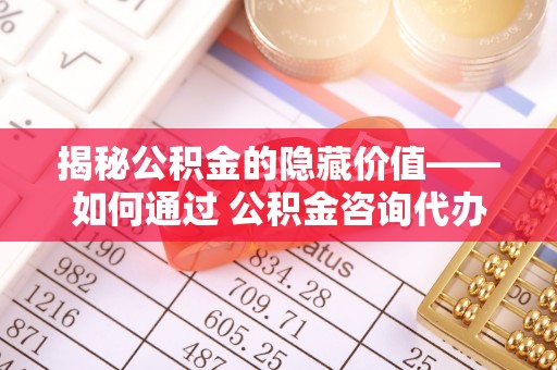 砚山揭秘公积金的隐藏价值——如何通过 公积金咨询代办提取 优化财富管理