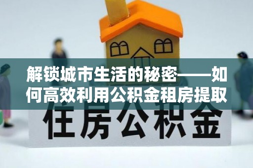 砚山解锁城市生活的秘密——如何高效利用公积金租房提取政策优化居住体验