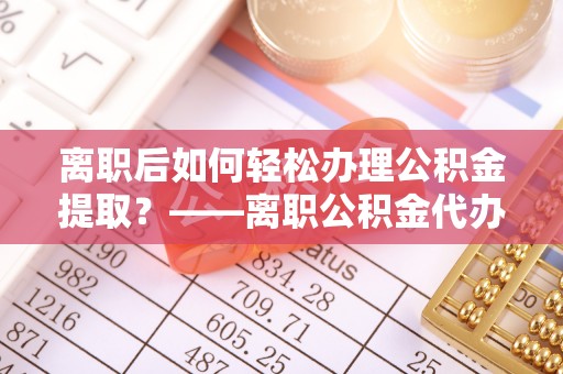 砚山离职后如何轻松办理公积金提取？——离职公积金代办提取服务详解