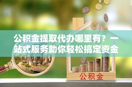砚山公积金提取代办哪里有？一站式服务助你轻松搞定资金难题