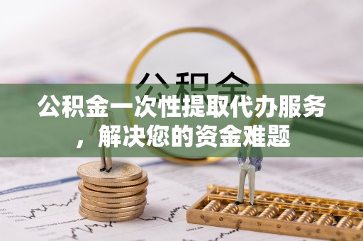 砚山公积金一次性提取代办服务，解决您的资金难题