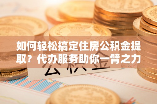 砚山如何轻松搞定住房公积金提取？代办服务助你一臂之力