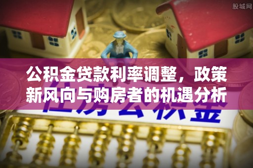砚山公积金贷款利率调整，政策新风向与购房者的机遇分析
