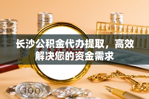 砚山长沙公积金代办提取，高效解决您的资金需求